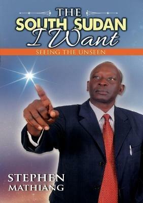 The South Sudan I Want: Seeing the Unseen - Stephen Mathiang - cover