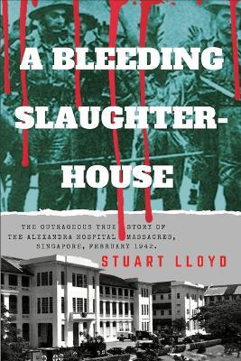 A Bleeding Slaughterhouse: The Outrageous True Story of the Alexandra Hospital Massacres, Singapore February 1942 - Stuart Lloyd - cover