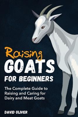 Raising Goats for Beginners: The Complete Guide to Raising and Caring for Dairy and Meat Goats - David Oliver - cover