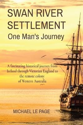 SWAN RIVER SETTLEMENT One Man's Journey: A fascinating historical journey from Ireland through Victorian England to the remote colony of Western Australia - Michael Le Page - cover