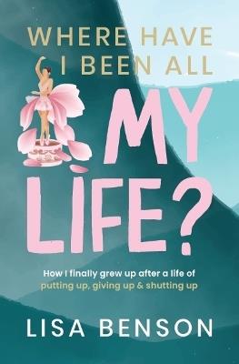 Where Have I Been All My Life? How I grew up after a life of putting up, giving up & shutting up - Lisa Benson - cover