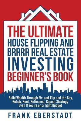 The Ultimate House Flipping and BRRRR Real Estate Investing Beginner's Book: Build Wealth Through Fix-and-Flip and the Buy, Rehab, Rent, Refinance, Repeat Strategy - Even If You're on a Tight Budget - Frank Eberstadt - cover