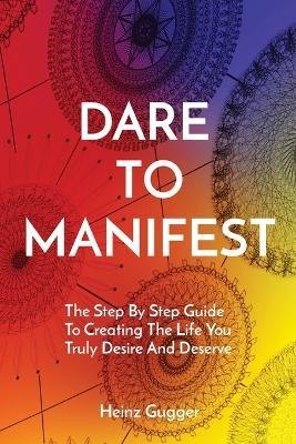 Dare to Manifest: The Step By Step Guide To Creating The Life You Truly Desire And Deserve - Heinz Gugger - cover