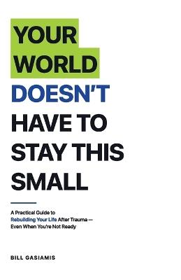 Your World Doesn't Have To Stay This Small.: A Practical Guide to Rebuilding Your Life After Trauma - Even When You're Not Ready - Bill Gasiamis - cover