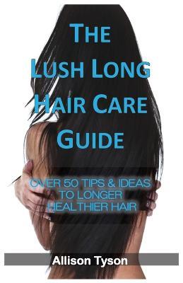 The Lush Long Hair Care Guide: Over 50 Tips & Ideas To Longer, Healthier Hair - Allison Tyson - cover