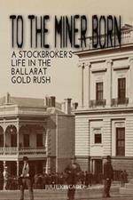 To the Miner Born: A Stockbroker's Life in the Ballarat Gold Rush
