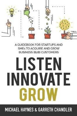 Listen, Innovate, Grow: A Guidebook for Startups and Small Businesses Looking to Acquire and Grow Business Customers - Michael Haynes,Garreth Chandler - cover