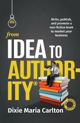 From Idea to Authority: Write, Publish, Promote a Non-Fiction Book to Promote Your Business - Dixie Maria Carlton - cover