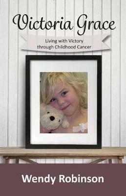 Victoria Grace Living with victory through childhood cancer - Wendy Robinson - cover
