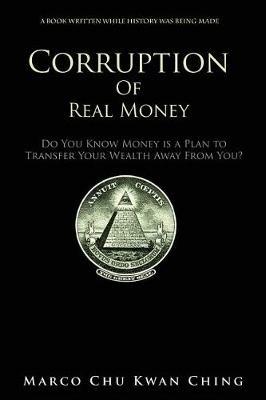 Corruption of Real Money: Do You Know Money Is a Plan to Transfer Your Wealth Away from You? - Marco Kwan Ching Chu - cover