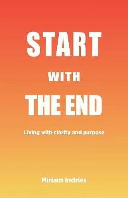 Start With The End: Living with clarity and purpose - Miriam Indries - cover