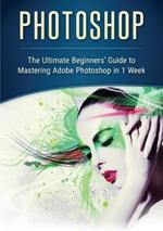 Photoshop: The Ultimate Beginners' Guide to Mastering Adobe Photoshop in 1 Week