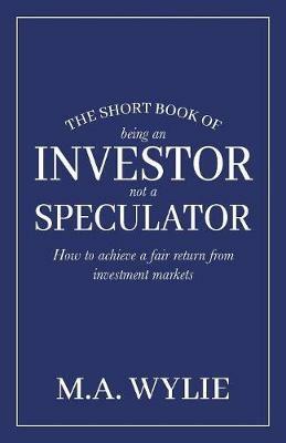 The Short Book of Being an Investor not a Speculator: How to achieve a fair return from investment markets - M a Wylie - cover