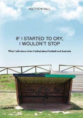 If I Started to Cry, I Wouldn't Stop: What I talk about when I talk about when I talked about football and Australia - Matthew Hall - cover