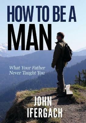 How To Be A Man: What Your Father Never Taught You - John Ifergach - cover
