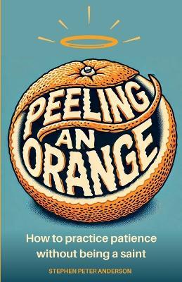 Peeling an Orange: How to practice patience without being a saint. - Stephen Peter Anderson - cover