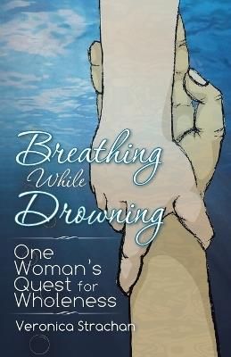 Breathing While Drowning: One Woman's Quest for Wholeness - Veronica Eileen Strachan - cover