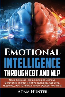 Emotional Intelligence Through CBT and NLP: Neuro-Linguistic Programming and Cognitive Behavioural Therapy (Positive psychology, Self Love, Happiness, How To Analyze People, Declutter Your Mind) - Adam Hunter - cover