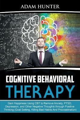 Cognitive Behavioral Therapy: Gain Happiness Using CBT to Remove Anxiety, PTSD, Depression, and Other Negative Thoughts through Positive Thinking (Goal Setting, Killing Bad Habits And Procrastination) - Adam Hunter - cover