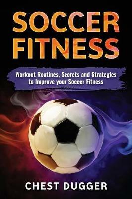 Soccer Fitness: Workout Routines, Secrets and Strategies to Improve Your Soccer Fitness - Chest Dugger - cover