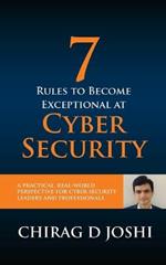 7 Rules To Become Exceptional At Cyber Security: A Practical, Real-world Perspective For Cyber Security Leaders and Professionals