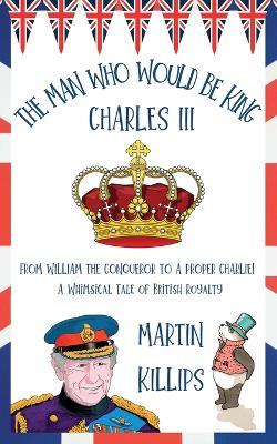 The Man Who Would Be King Charles III: FROM WILLIAM THE CONQUEROR TO A PROPER CHARLIE! A Whimsical Tale of British Royalty - Martin Killips - cover