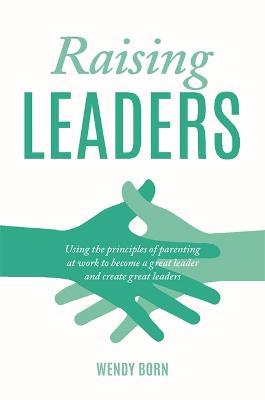 Raising Leaders: Using the principles of parenting at work to become a great leader and create great leaders - Wendy Born - cover