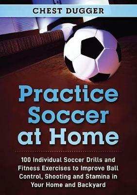 Practice Soccer At Home: 100 Individual Soccer Drills and Fitness Exercises to Improve Ball Control, Shooting and Stamina In Your Home and Backyard - Chest Dugger - cover