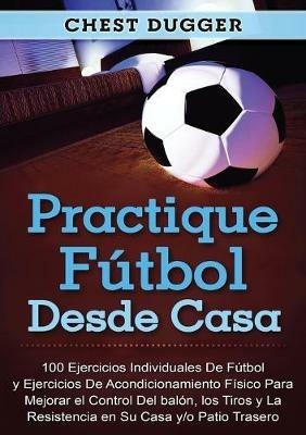 Practique futbol desde casa: 100 ejercicios individuales de futbol y ejercicios de acondicionamiento fisico para mejorar el control del balon, los tiros y la resistencia en su casa y/o patio trasero - Chest Dugger - cover
