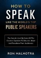 How To Speak Like The World's Top Public Speakers: The Secrets Used By Some Of The Greatest Speakers To Educate, Move and Transform Their Audiences