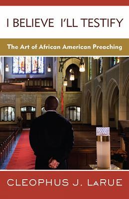 I Believe I'll Testify: The Art of African American Preaching - Cleophus J. LaRue - cover