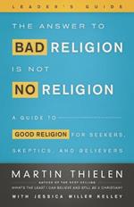 The Answer to Bad Religion Is Not No Religion- -Leader's Guide: A Guide to Good Religion for Seekers, Skeptics, and Believers