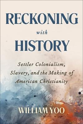 Reckoning with History: Settler Colonialism, Slavery, and the Making of American Christianity - William Yoo - cover