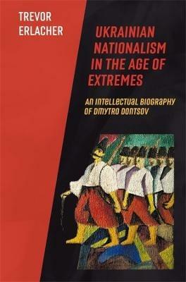 Ukrainian Nationalism in the Age of Extremes: An Intellectual Biography of Dmytro Dontsov - Trevor Erlacher - cover