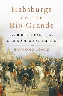 Habsburgs on the Rio Grande: The Rise and Fall of the Second Mexican Empire - Raymond Jonas - cover