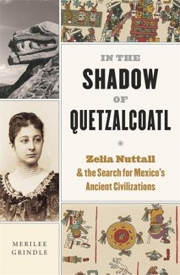 In the Shadow of Quetzalcoatl: Zelia Nuttall and the Search for Mexico’s Ancient Civilizations - Merilee Grindle - cover
