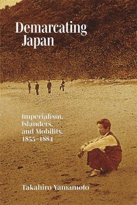 Demarcating Japan: Imperialism, Islanders, and Mobility, 1855–1884 - Takahiro Yamamoto - cover