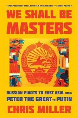 We Shall Be Masters: Russian Pivots to East Asia from Peter the Great to Putin - Chris Miller - cover