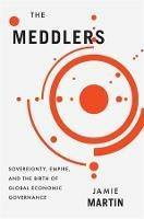The Meddlers: Sovereignty, Empire, and the Birth of Global Economic Governance - Jamie Martin - cover