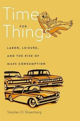 Time for Things: Labor, Leisure, and the Rise of Mass Consumption - Stephen D. Rosenberg - cover