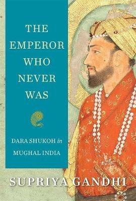 The Emperor Who Never Was: Dara Shukoh in Mughal India - Supriya Gandhi - cover