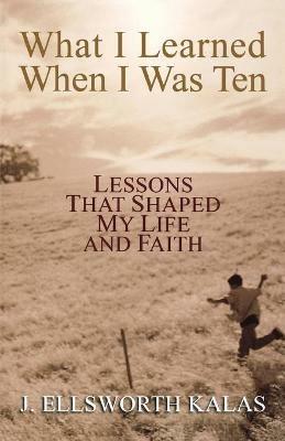 What I Learned When I Was Ten: Lessons That Shaped My Life and Faith - J. Ellsworth Kalas - cover