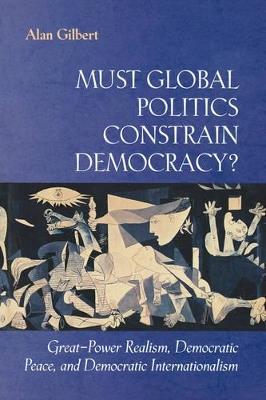Must Global Politics Constrain Democracy?: Great-Power Realism, Democratic Peace, and Democratic Internationalism - Alan Gilbert - cover