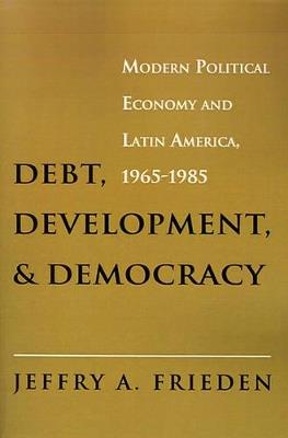 Debt, Development, and Democracy: Modern Political Economy and Latin America, 1965-1985 - Jeffry A. Frieden - cover