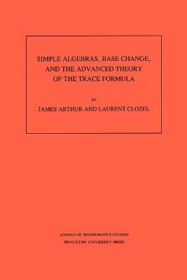 Simple Algebras, Base Change, and the Advanced Theory of the Trace Formula. (AM-120), Volume 120 - James Arthur,Laurent Clozel - cover