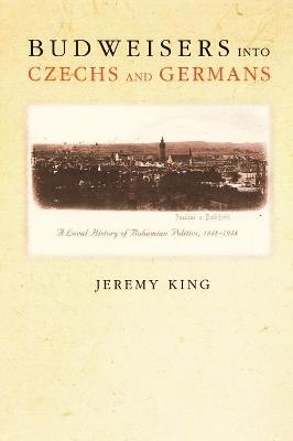 Budweisers into Czechs and Germans: A Local History of Bohemian Politics, 1848-1948 - Jeremy King - cover