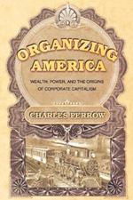 Organizing America: Wealth, Power, and the Origins of Corporate Capitalism