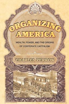 Organizing America: Wealth, Power, and the Origins of Corporate Capitalism - Charles Perrow - cover