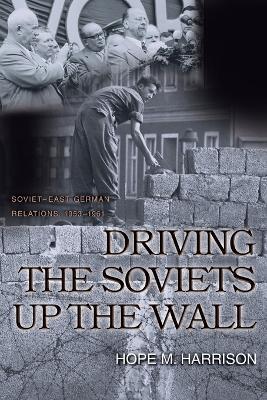 Driving the Soviets up the Wall: Soviet-East German Relations, 1953-1961 - Hope M. Harrison - cover