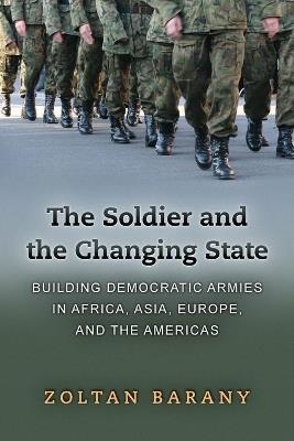 The Soldier and the Changing State: Building Democratic Armies in Africa, Asia, Europe, and the Americas - Zoltan Barany - cover